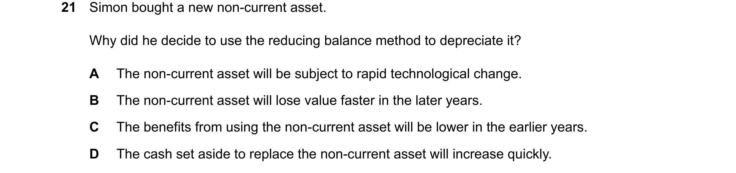 Question 67: Simon bought a new non-current asset. Why did he decide to use the reducing balance method to depreciate it? A The non-current asset will b…
