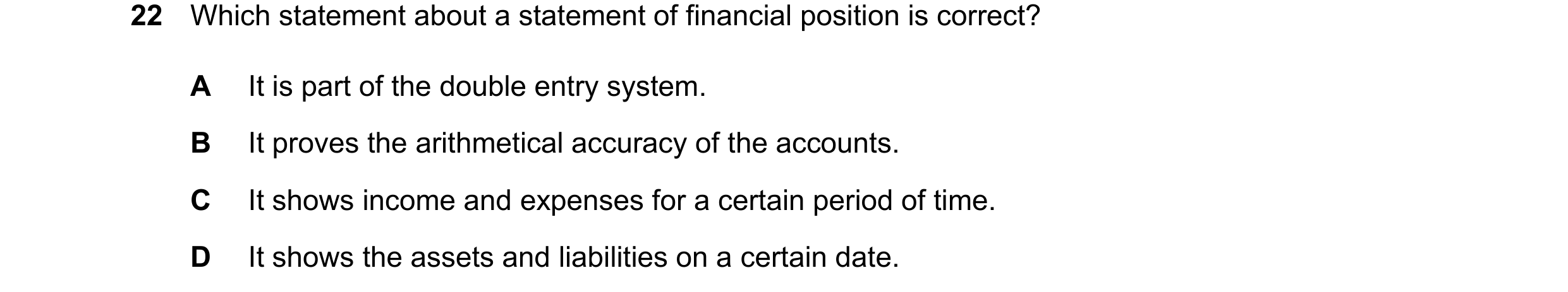 Question 26: Which statement about a statement of financial position is correct? A It is part of the double entry system. B It proves the arithmetical a…
