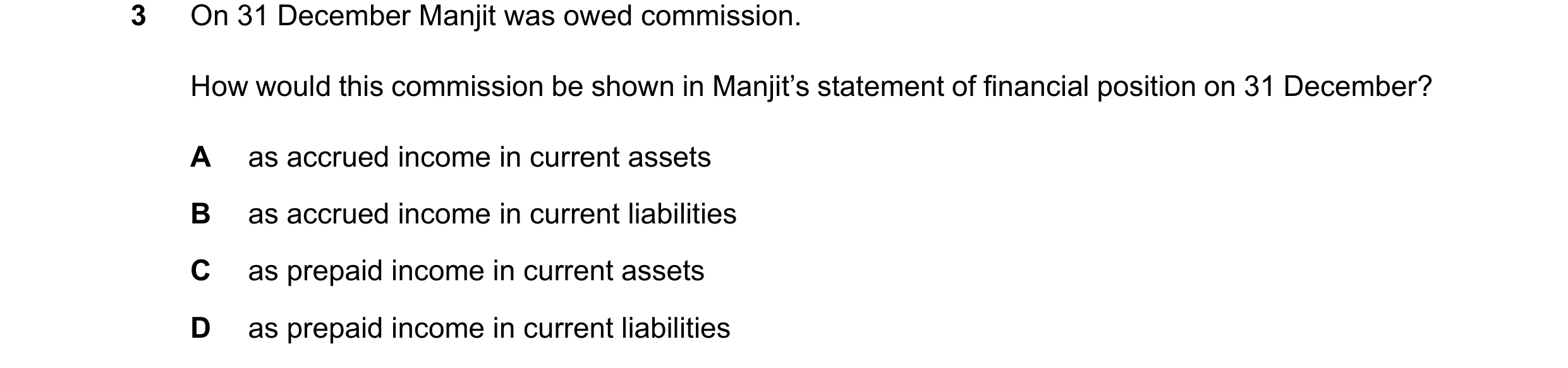Question 46: On 31 December Manjit was owed commission. How would this commission be shown in Manjit’s statement of financial position on 31 December? A…