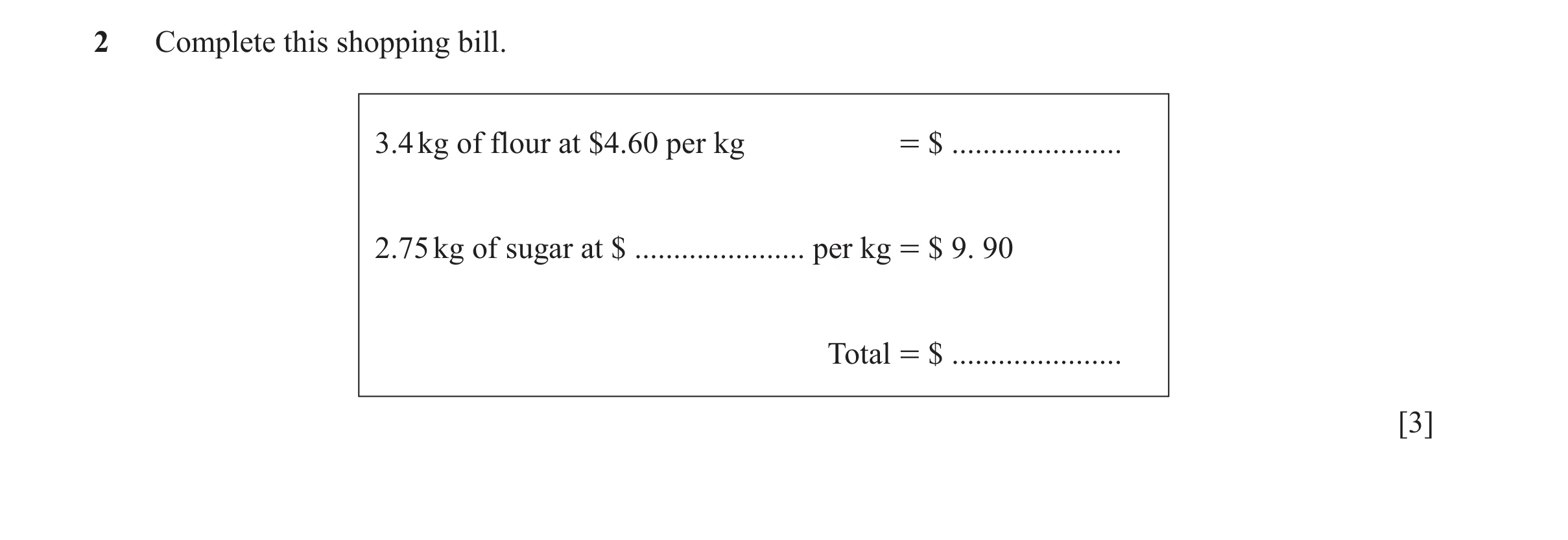 Question 54: Complete this shopping bill. 3.4 kg of flour at $4.60 per kg = $ ...................... 2.75 kg of sugar at $ ...................... per kg…