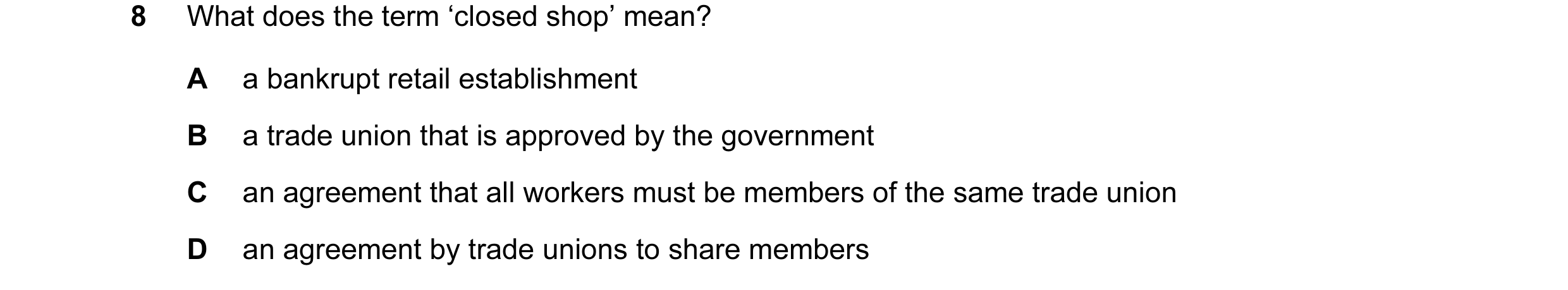 Question 40: What does the term ‘closed shop’ mean? A a bankrupt retail establishment B a trade union that is approved by the government C an agreement …