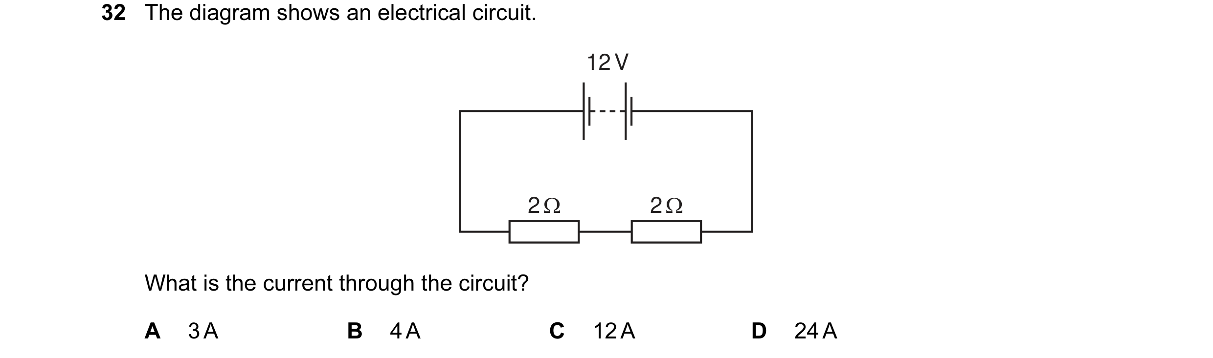 Question 26: The diagram shows an electrical circuit. 12 V 2 Ω 2 Ω What is the current through the circuit? A 3 A B 4 A C 12 A D 24 A