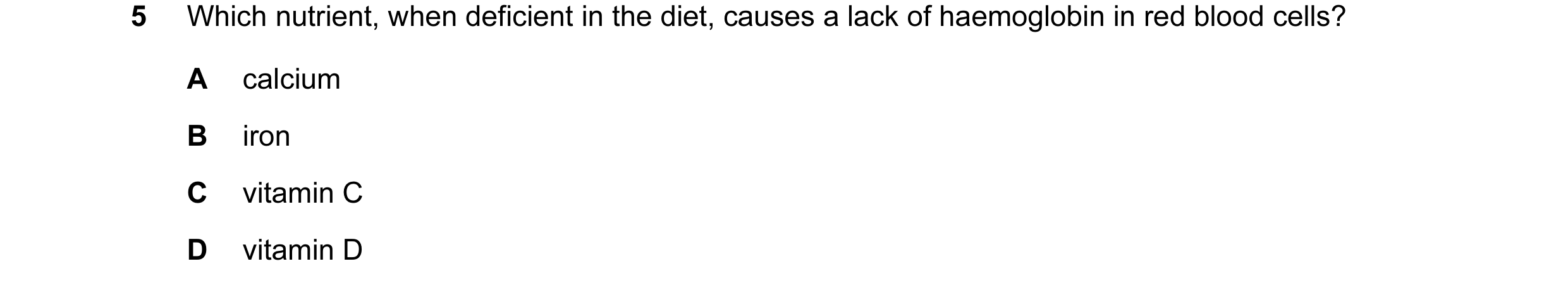 Question 8: Which nutrient, when deficient in the diet, causes a lack of haemoglobin in red blood cells? A calcium B iron C vitamin C D vitamin D