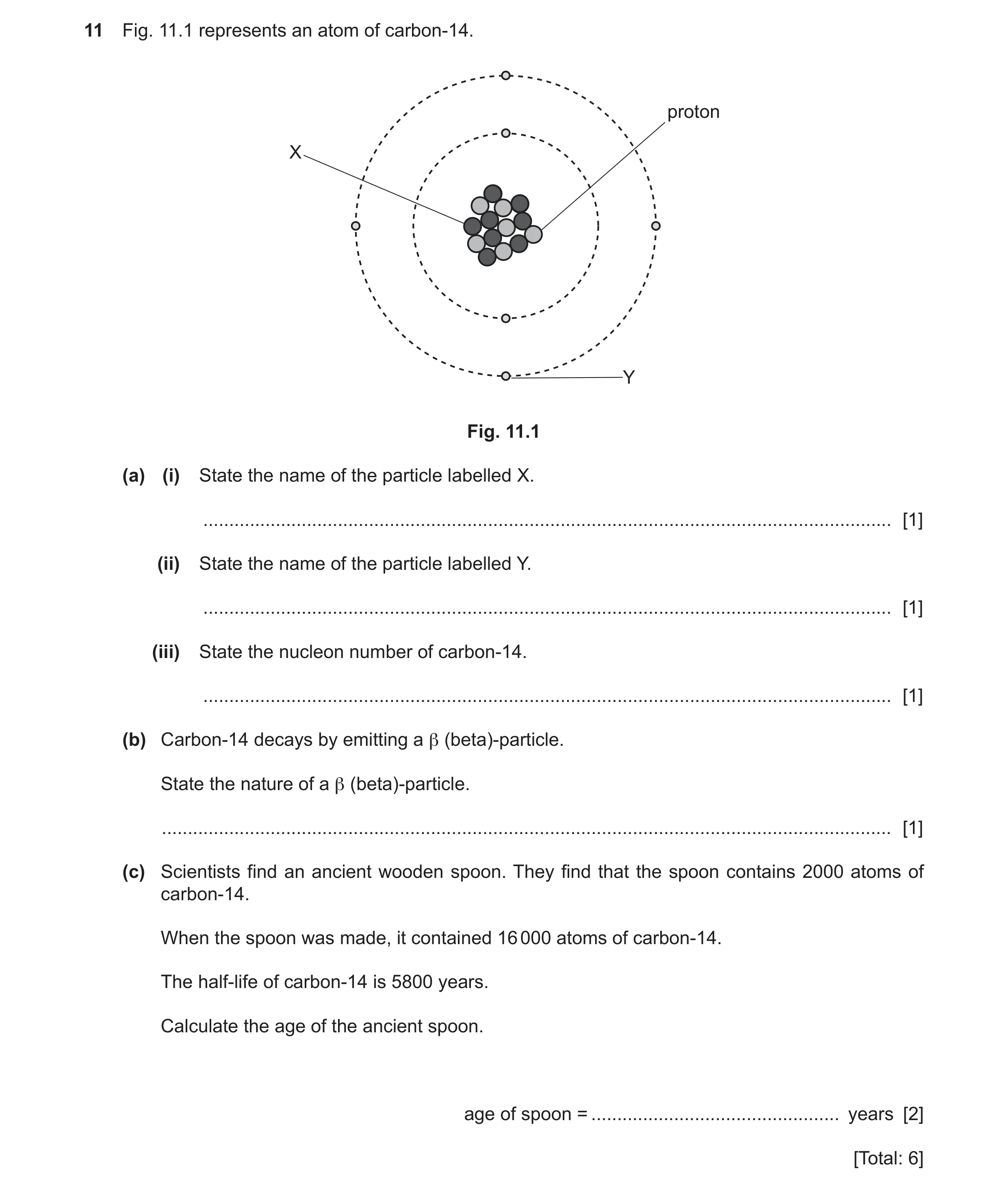 Question 53: Fig. 11.1 represents an atom of carbon-14. proton X Y Fig. 11.1 (a) (i) State the name of the particle labelled X. ........................…