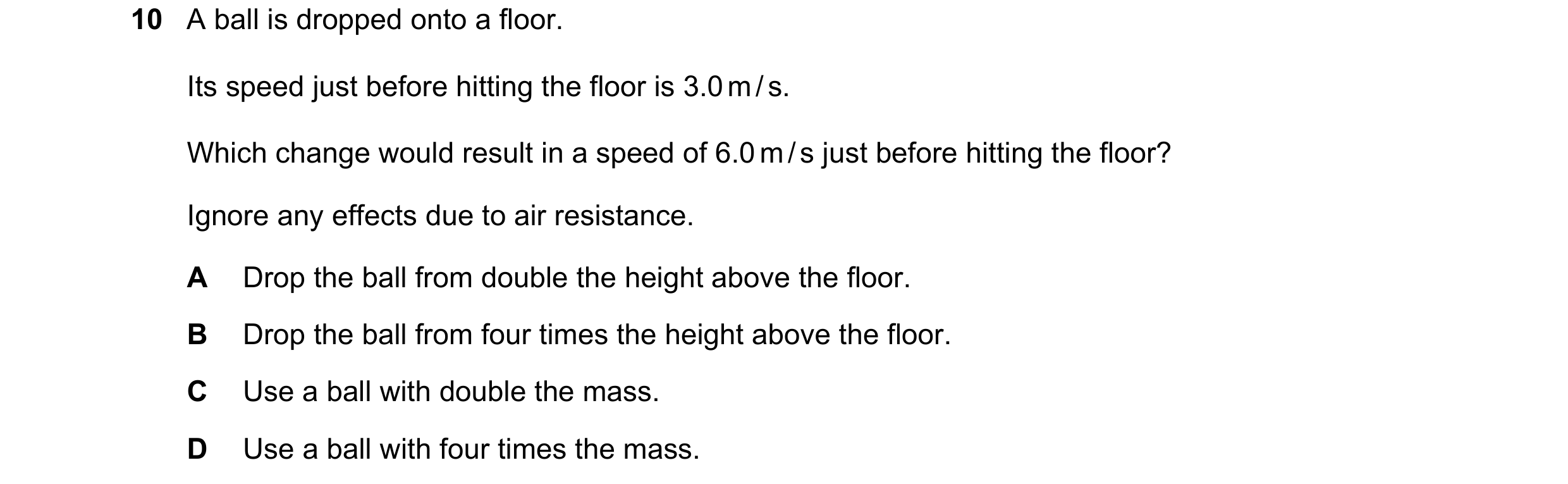 Question 19: A ball is dropped onto a floor. Its speed just before hitting the floor is 3.0 m / s. Which change would result in a speed of 6.0 m / s jus…