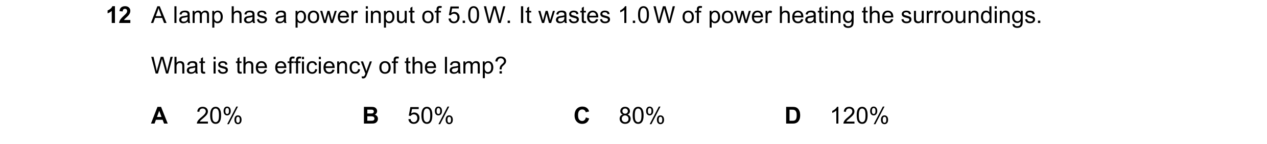 Question 21: A lamp has a power input of 5.0 W. It wastes 1.0 W of power heating the surroundings. What is the efficiency of the lamp? A 20% B 50% C 80%…