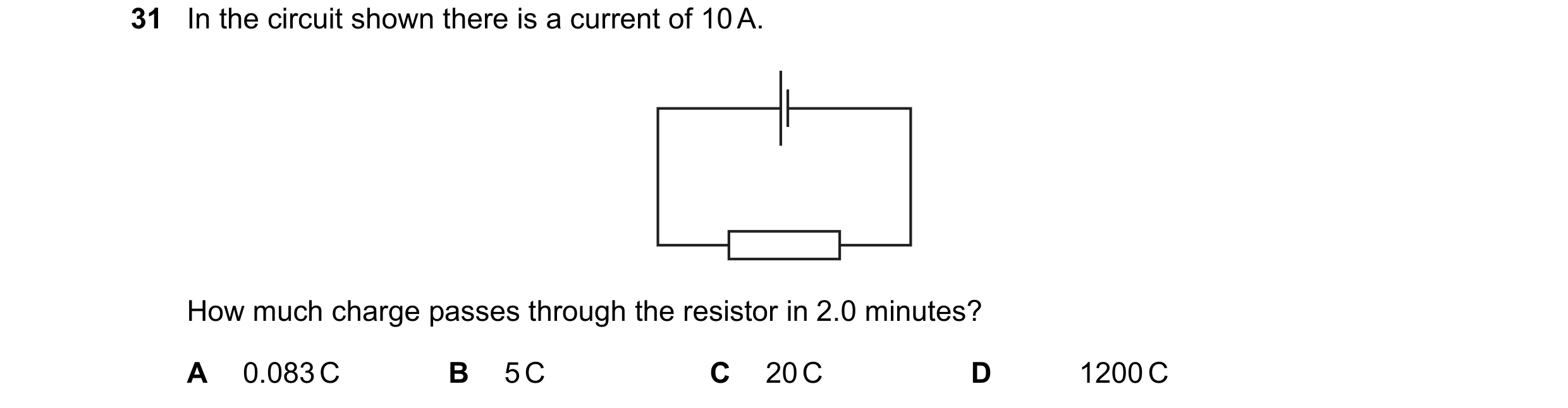 Question 25: In the circuit shown there is a current of 10 A. How much charge passes through the resistor in 2.0 minutes? A 0.083 C B 5 C C 20 C D 1200 C