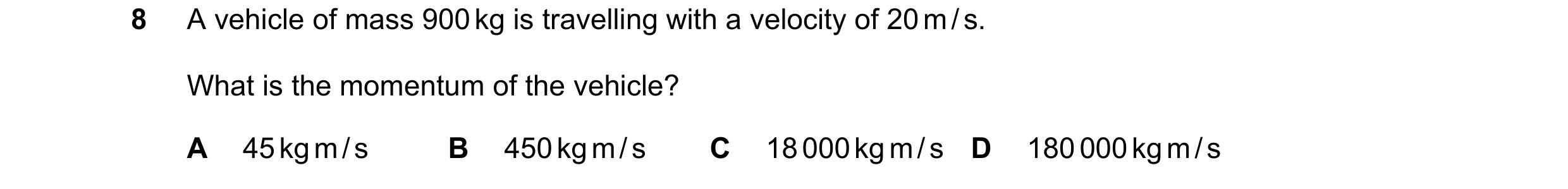 Question 8: A vehicle of mass 900 kg is travelling with a velocity of 20 m / s. What is the momentum of the vehicle? A 45 kg m / s B 450 kg m / s C 18 …