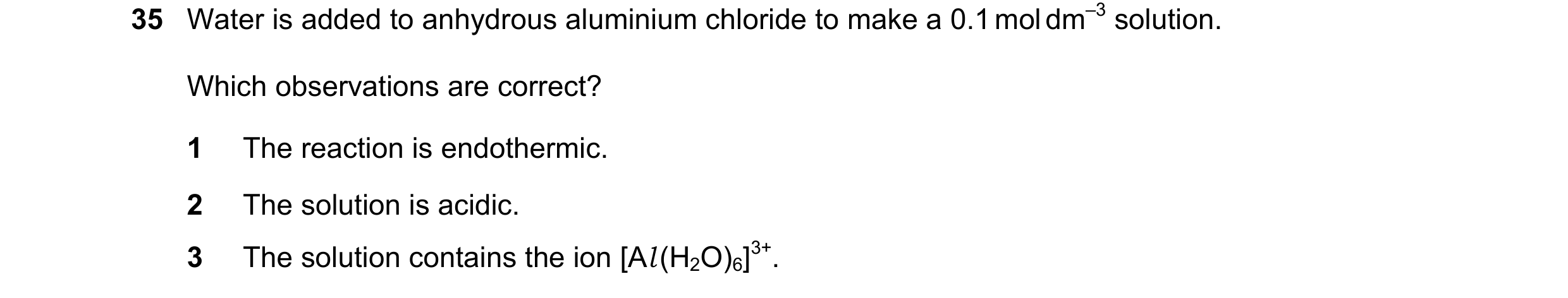 Question 12: Water is added to anhydrous aluminium chloride to make a 0.1 mol dm–3 solution. Which observations are correct? 1 The reaction is endotherm…