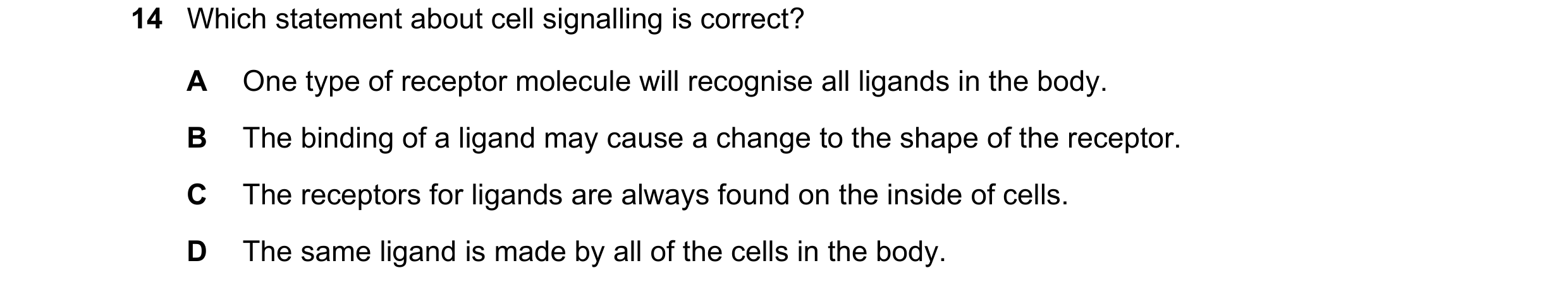 Question 124: Which statement about cell signalling is correct? A One type of receptor molecule will recognise all ligands in the body. B The binding of …