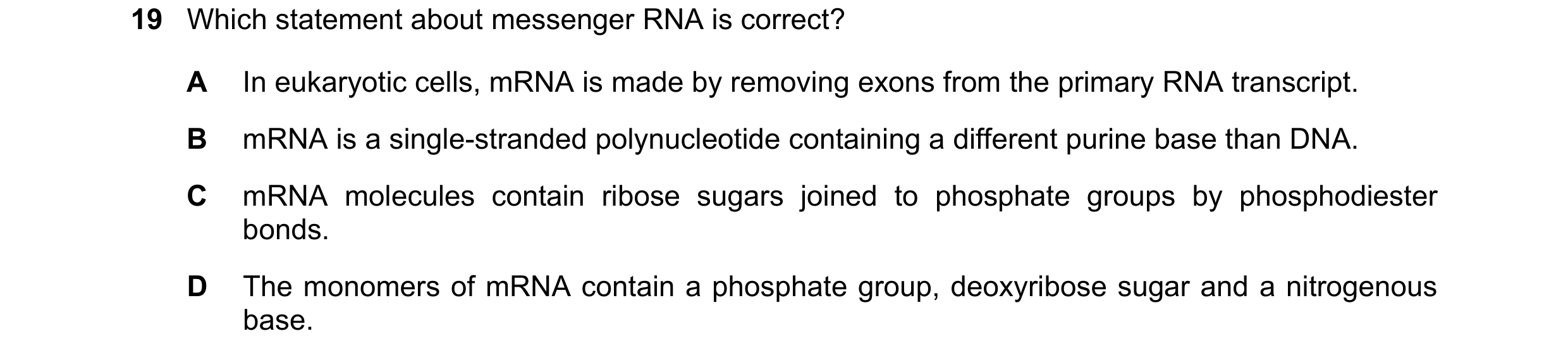Question 158: Which statement about messenger RNA is correct? A In eukaryotic cells, mRNA is made by removing exons from the primary RNA transcript. B mR…