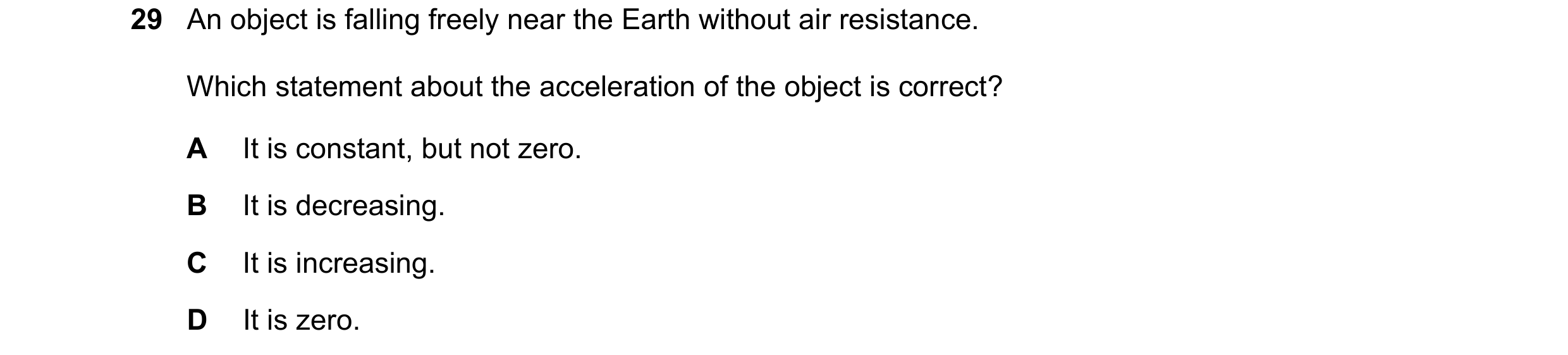 Question 41: An object is falling freely near the Earth without air resistance. Which statement about the acceleration of the object is correct? A It is…