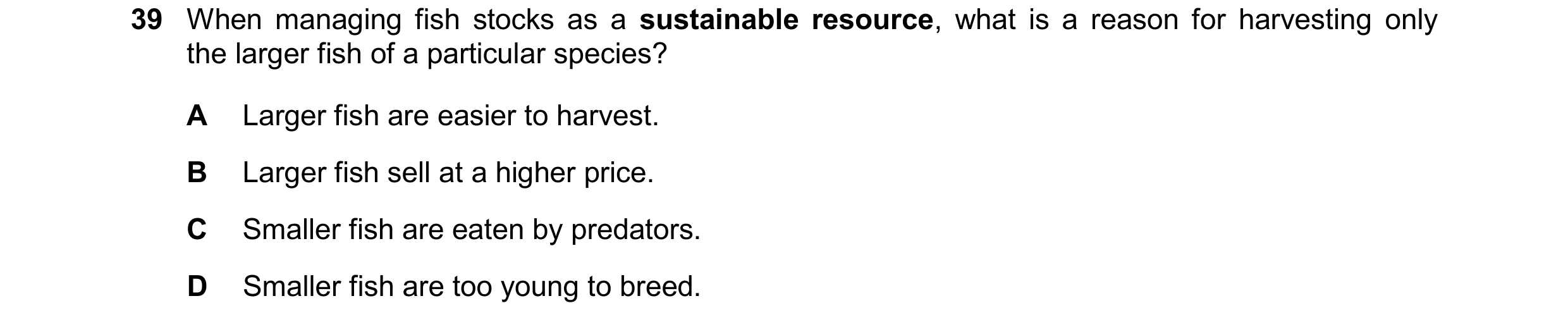 Question 13: When managing fish stocks as a sustainable resource, what is a reason for harvesting only the larger fish of a particular species? A Larger…