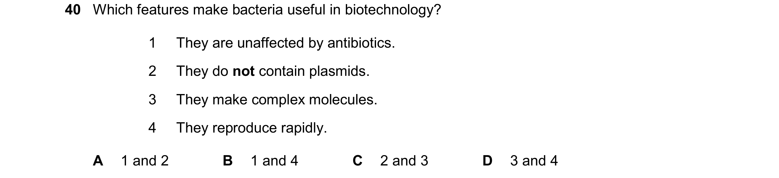 Question 11: Which features make bacteria useful in biotechnology? 1 They are unaffected by antibiotics. 2 They do not contain plasmids. 3 They make com…