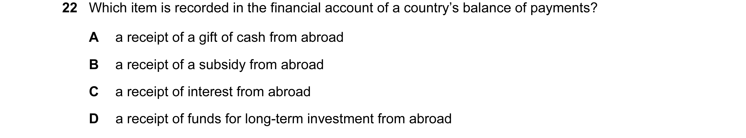 Question 17: Which item is recorded in the financial account of a country’s balance of payments? A a receipt of a gift of cash from abroad B a receipt o…