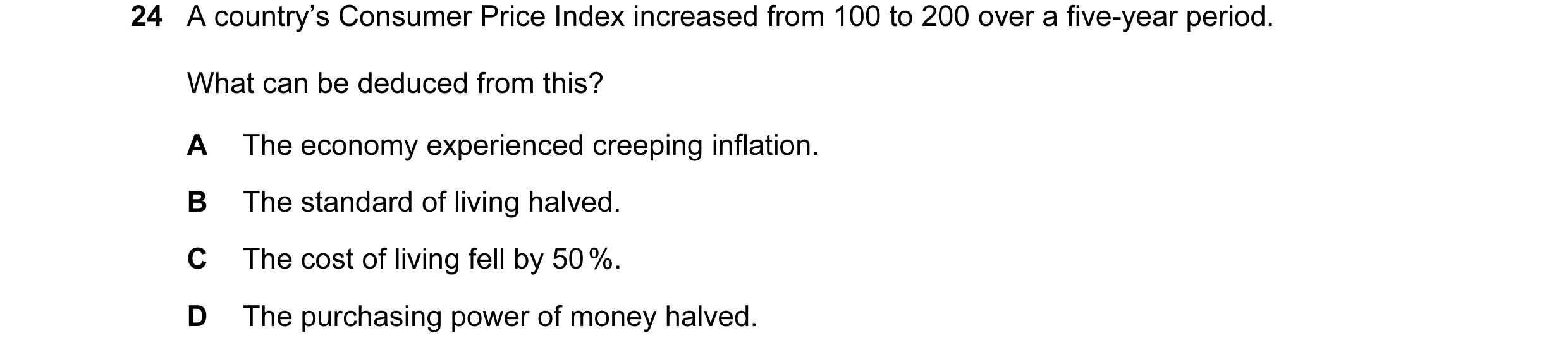 Question 16: A country’s Consumer Price Index increased from 100 to 200 over a five-year period. What can be deduced from this? A The economy experience…