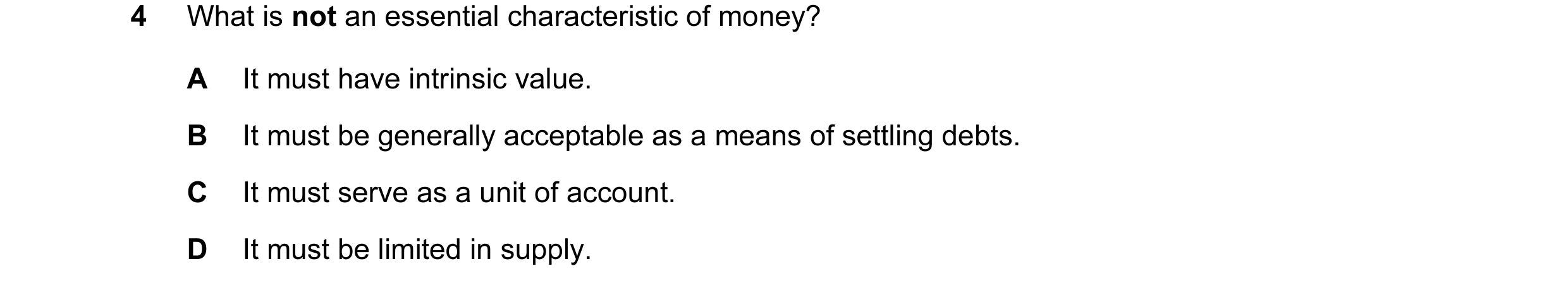 Question 2: What is not an essential characteristic of money? A It must have intrinsic value. B It must be generally acceptable as a means of settling …