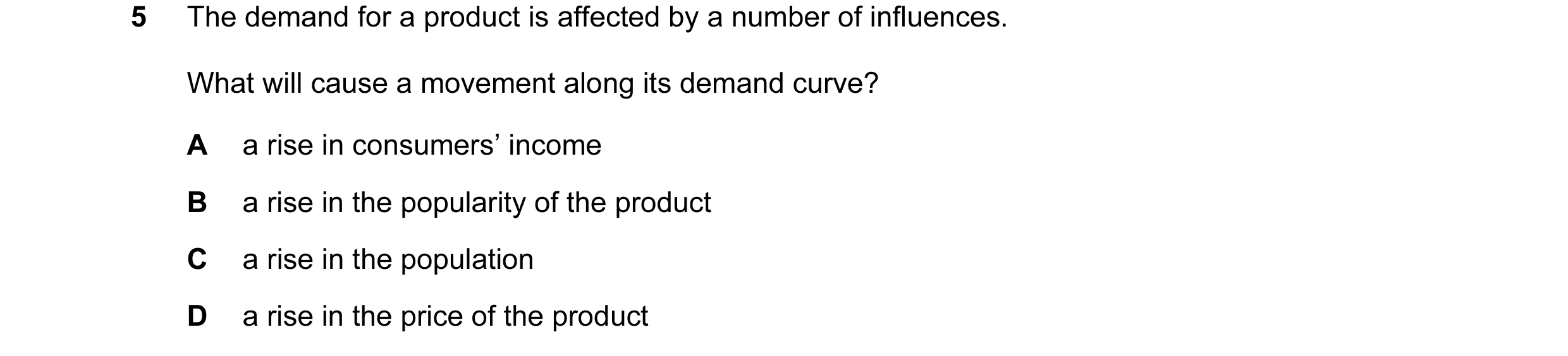 Question 14: The demand for a product is affected by a number of influences. What will cause a movement along its demand curve? A a rise in consumers’ i…