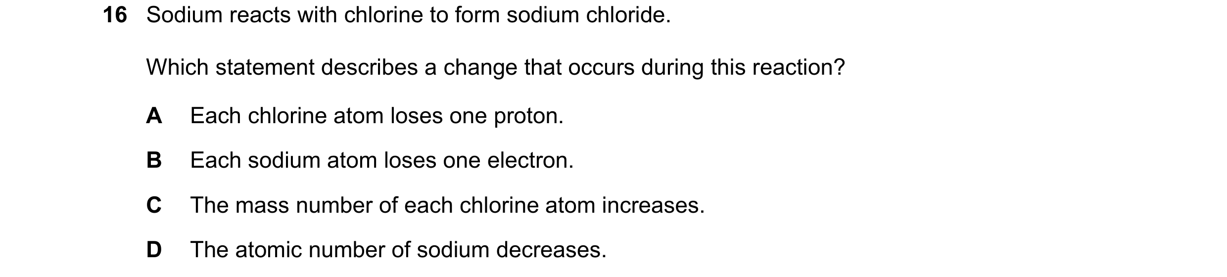 Question 38: Sodium reacts with chlorine to form sodium chloride. Which statement describes a change that occurs during this reaction? A Each chlorine a…