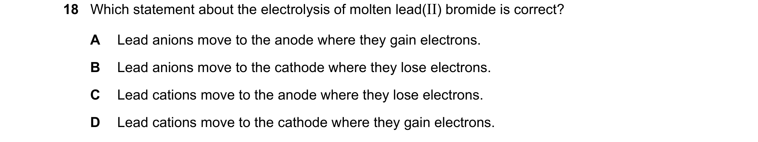 Question 37: Which statement about the electrolysis of molten lead(II) bromide is correct? A Lead anions move to the anode where they gain electrons. B …