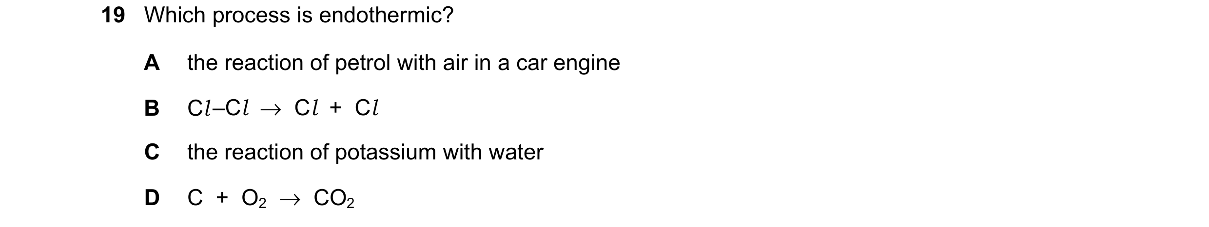 Question 34: Which process is endothermic? A the reaction of petrol with air in a car engine B Cl –Cl  →  Cl  +  Cl C the reaction of potassium with wat…