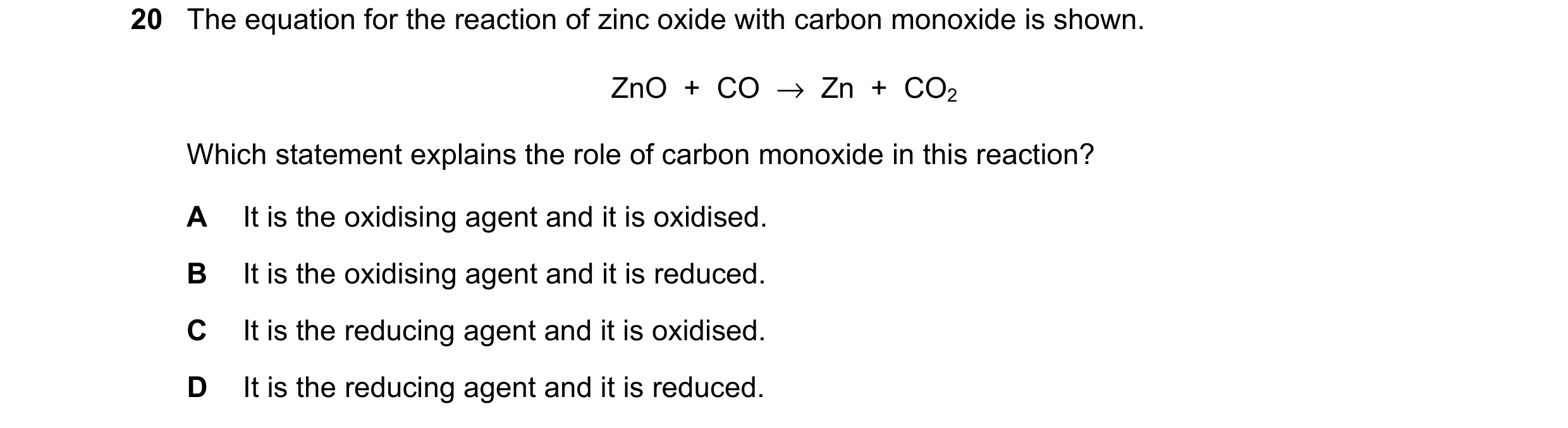 Question 42: The equation for the reaction of zinc oxide with carbon monoxide is shown. ZnO  +  CO  →  Zn  +  CO2 Which statement explains the role of c…
