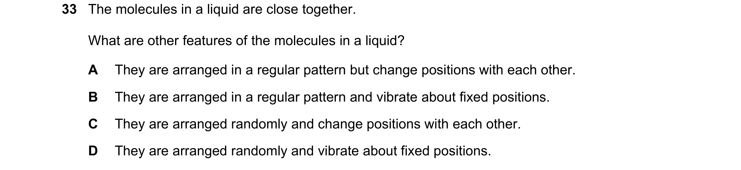 Question 42: The molecules in a liquid are close together. What are other features of the molecules in a liquid? A They are arranged in a regular patter…