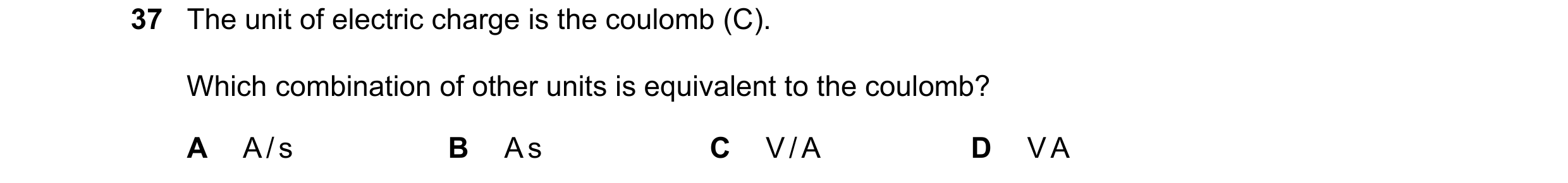 Question 87: The unit of electric charge is the coulomb (C). Which combination of other units is equivalent to the coulomb? A A / s B A s C V / A D V A