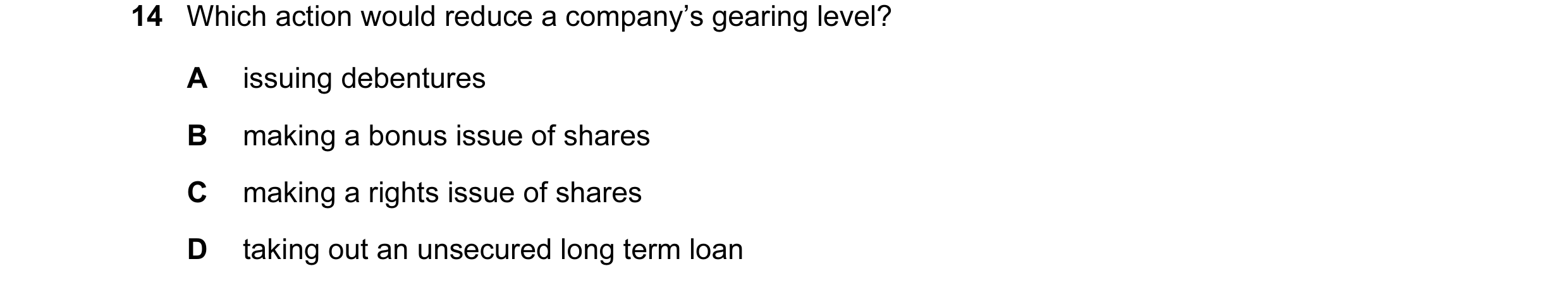 Question 9: Which action would reduce a company’s gearing level? A issuing debentures B making a bonus issue of shares C making a rights issue of share…