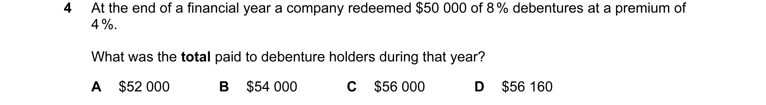 Question 9: At the end of a financial year a company redeemed $50 000 of 8 % debentures at a premium of 4 %. What was the total paid to debenture holde…