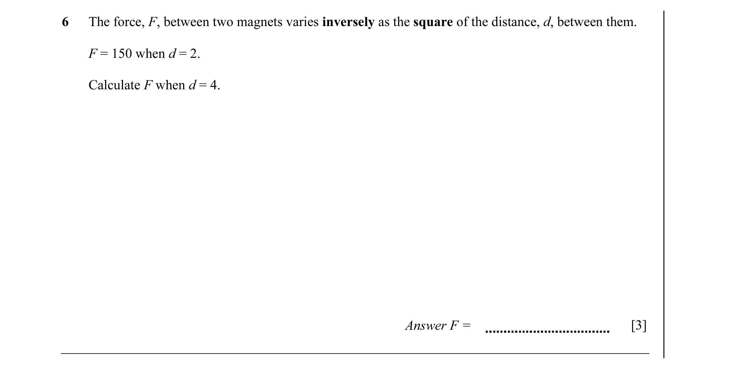 Question 19: The force, F, between two magnets varies inversely as the square of the distance, d, between them. F = 150 when d = 2. Calculate F when d =…