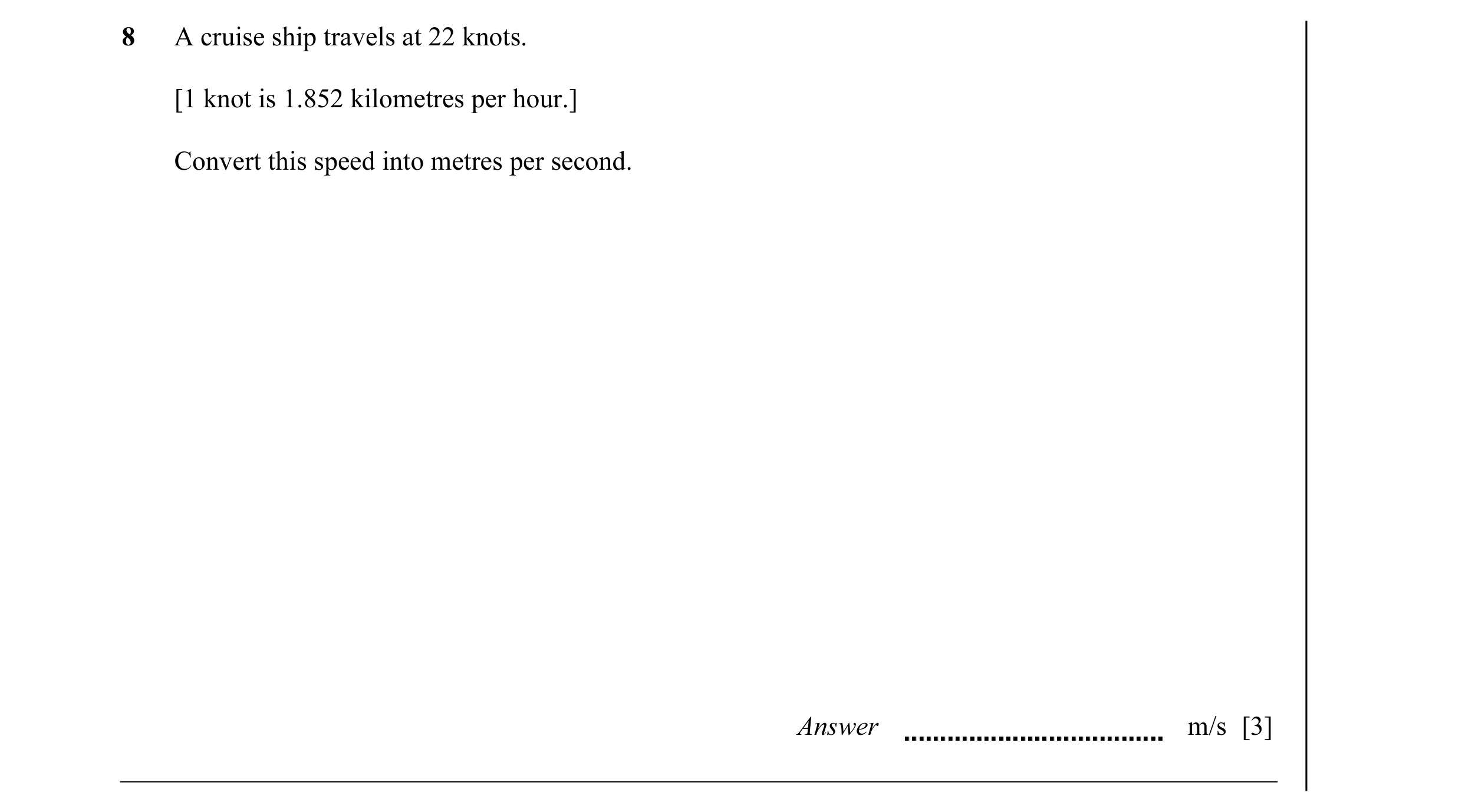 Question 21: A cruise ship travels at 22 knots. [1 knot is 1.852 kilometres per hour.] Convert this speed into metres per second. Answer m/s [3]