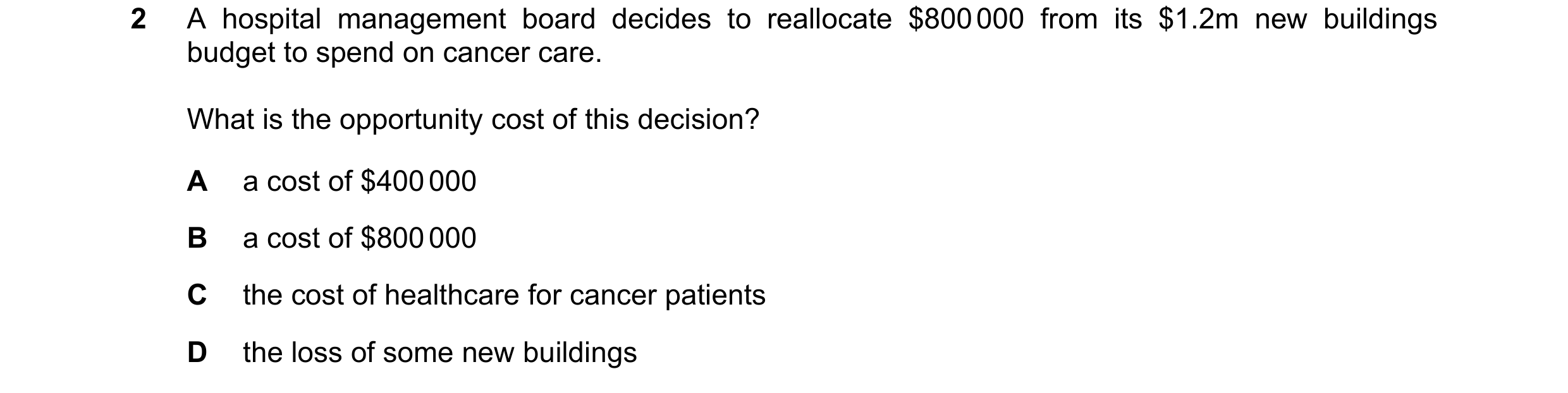 Question 108: A hospital management board decides to reallocate $800 000 from its $1.2m new buildings budget to spend on cancer care. What is the opportu…