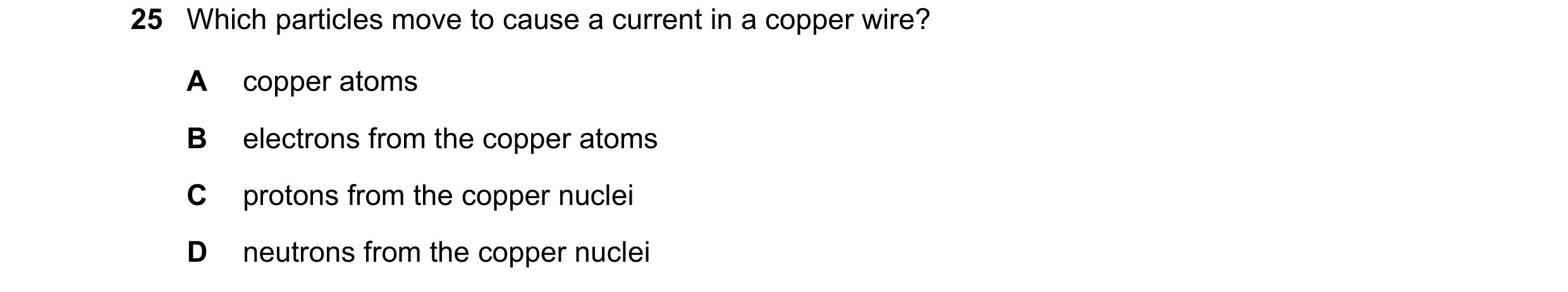 Question 35: Which particles move to cause a current in a copper wire? A copper atoms B electrons from the copper atoms C protons from the copper nuclei…