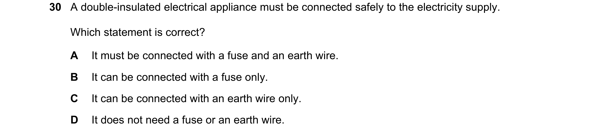 Question 15: A double-insulated electrical appliance must be connected safely to the electricity supply. Which statement is correct? A It must be connec…