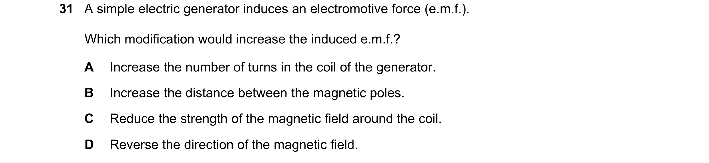 Question 27: A simple electric generator induces an electromotive force (e.m.f.). Which modification would increase the induced e.m.f.? A Increase the n…