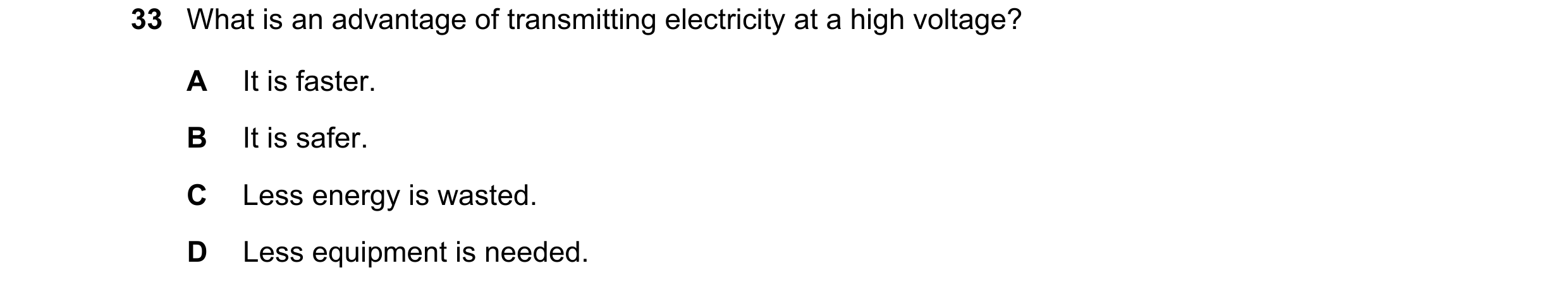 Question 29: What is an advantage of transmitting electricity at a high voltage? A It is faster. B It is safer. C Less energy is wasted. D Less equipmen…