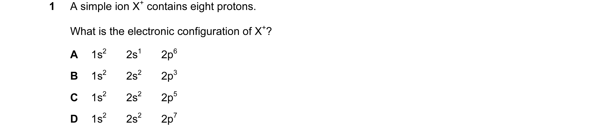 Question 12: A simple ion X+ contains eight protons. What is the electronic configuration of X+? A 1s2 2s1 2p6 B 1s2 2s2 2p3 C 1s2 2s2 2p5 D 1s2 2s2 2p7
