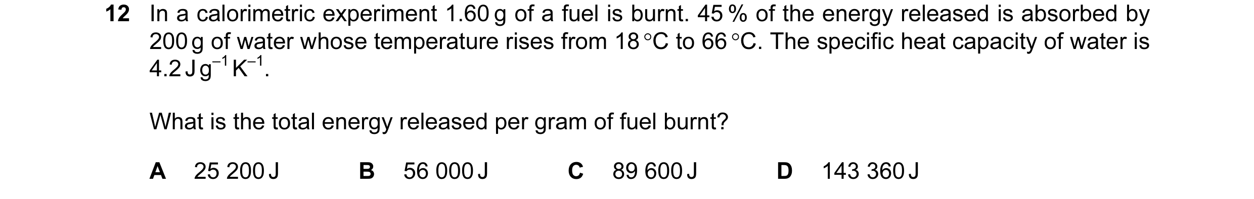 Question 25: In a calorimetric experiment 1.60 g of a fuel is burnt. 45 % of the energy released is absorbed by 200 g of water whose temperature rises f…