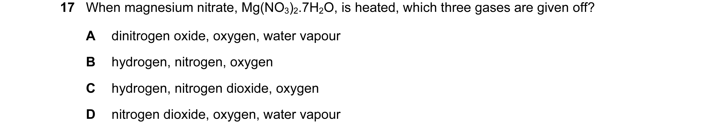Question 36: When magnesium nitrate, Mg(NO3)2.7H2O, is heated, which three gases are given off? A dinitrogen oxide, oxygen, water vapour B hydrogen, nit…