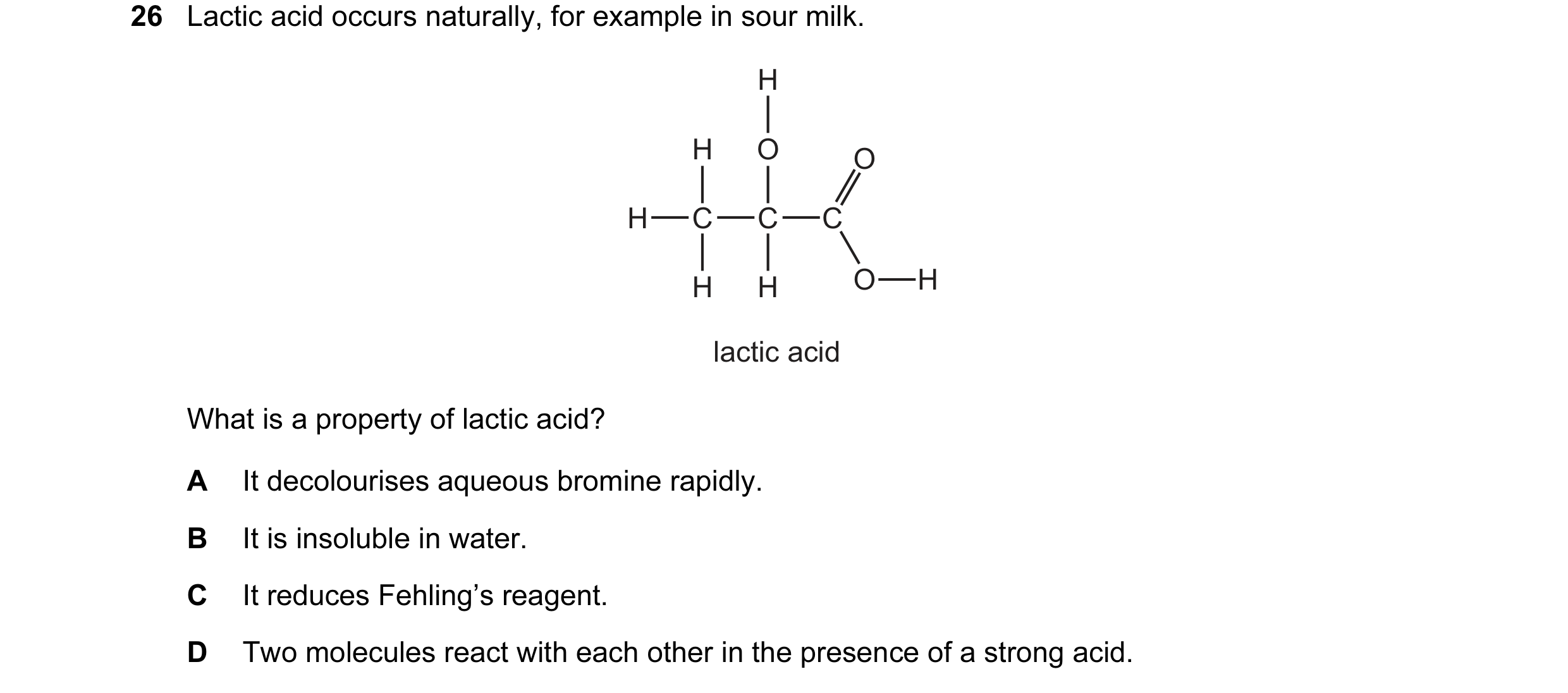 Question 45: Lactic acid occurs naturally, for example in sour milk. H H O O H C C C H H O H lactic acid What is a property of lactic acid? A It decolou…