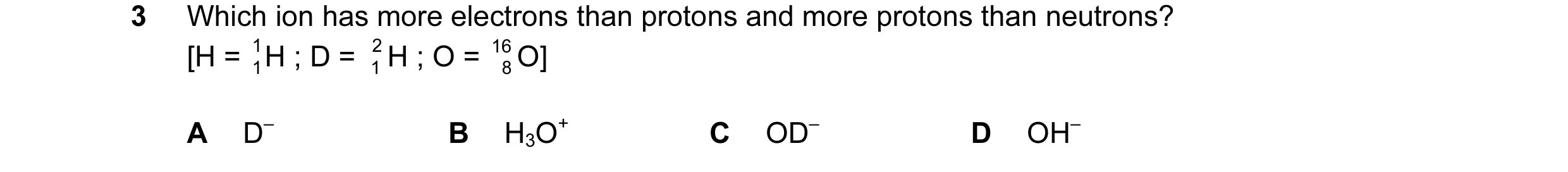 Question 15: Which ion has more electrons than protons and more protons than neutrons? [H = 1 1H ; D = 2 1 H ; O = 16 8 O] A D– B H3O+ C OD– D OH–