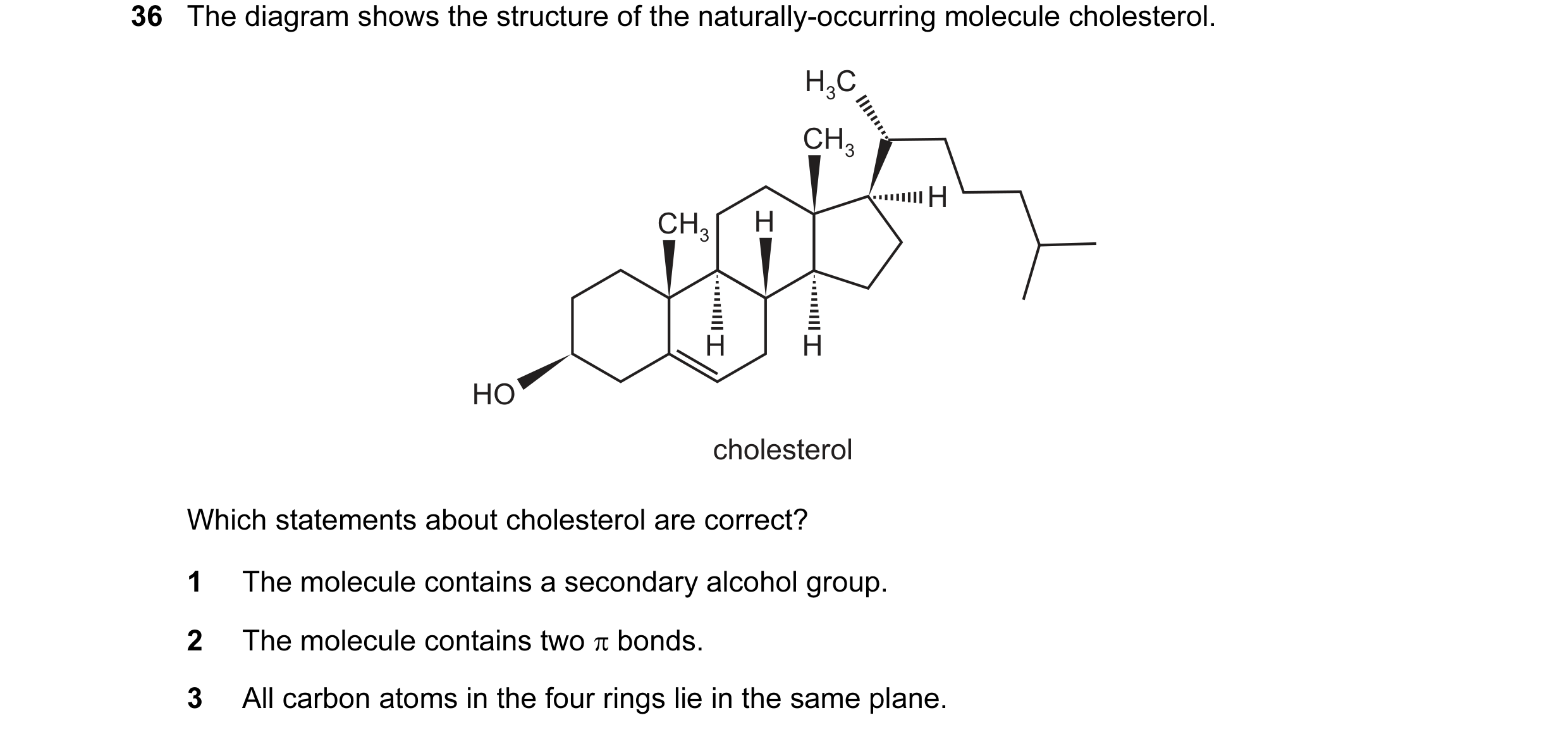 Question 46: The diagram shows the structure of the naturally-occurring molecule cholesterol. H3C CH3 H CH3 H H H HO cholesterol Which statements about …