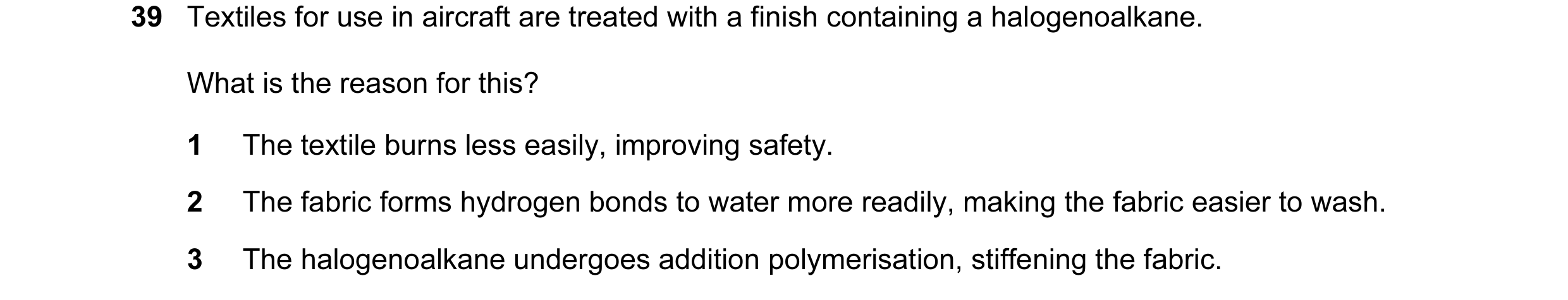 Question 38: Textiles for use in aircraft are treated with a finish containing a halogenoalkane. What is the reason for this? 1 The textile burns less e…