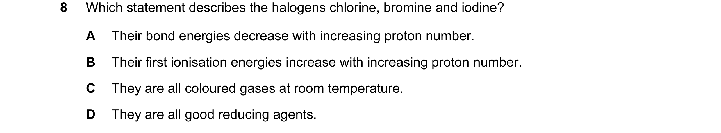 Question 11: Which statement describes the halogens chlorine, bromine and iodine? A Their bond energies decrease with increasing proton number. B Their …