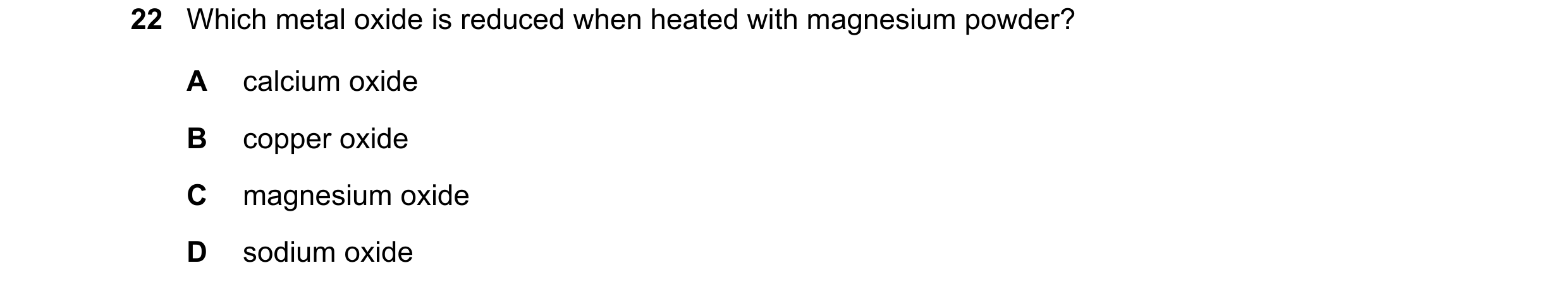 Question 20: Which metal oxide is reduced when heated with magnesium powder? A calcium oxide B copper oxide C magnesium oxide D sodium oxide
