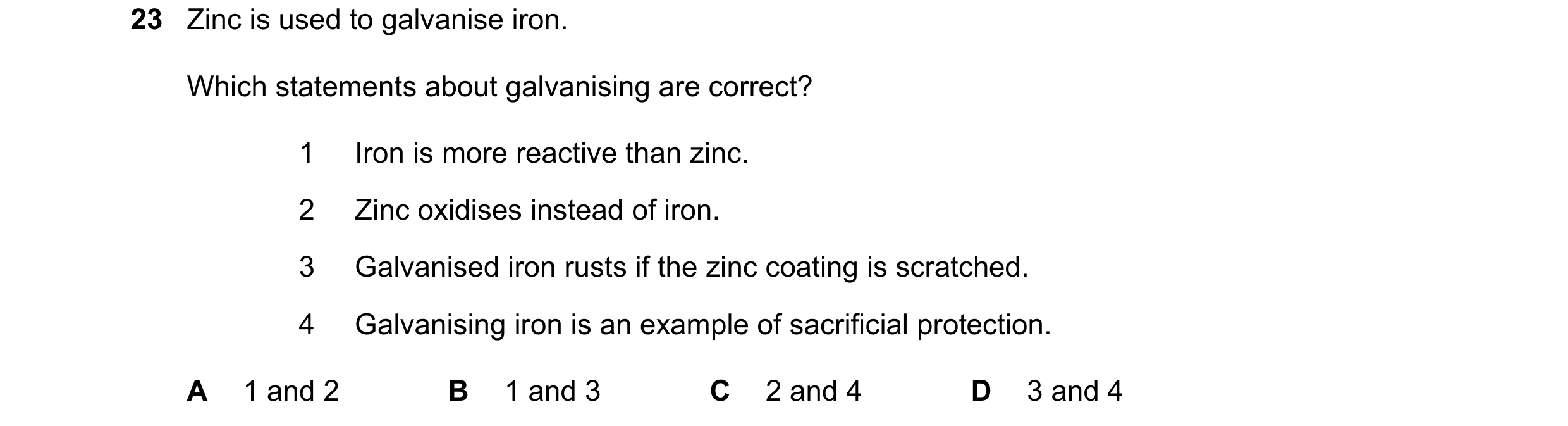 Question 15: Zinc is used to galvanise iron. Which statements about galvanising are correct? 1 Iron is more reactive than zinc. 2 Zinc oxidises instead …