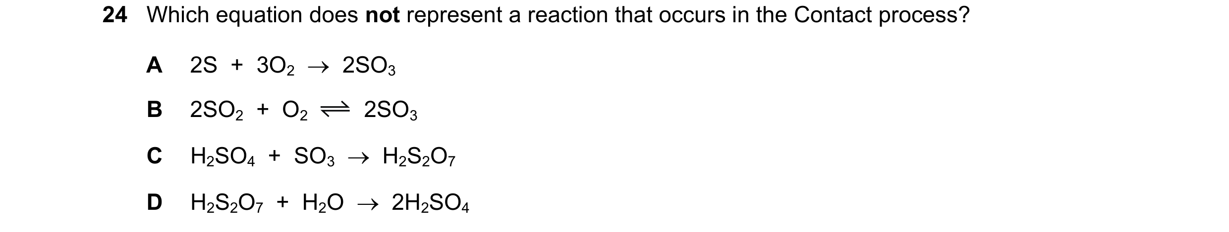 Question 26: Which equation does not represent a reaction that occurs in the Contact process? A 2S + 3O2 2SO3 B 2SO2 + O2 2SO3 C H2SO4 + SO3 …