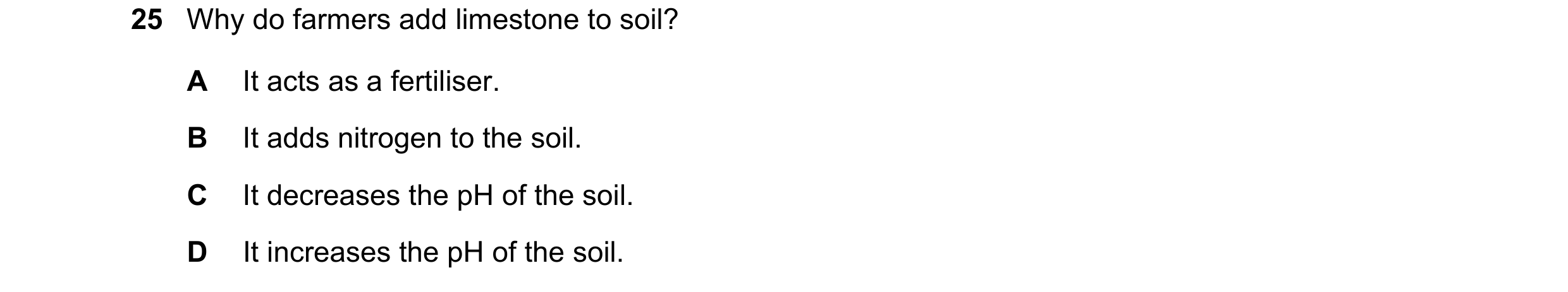 Question 24: Why do farmers add limestone to soil? A It acts as a fertiliser. B It adds nitrogen to the soil. C It decreases the pH of the soil. D It in…