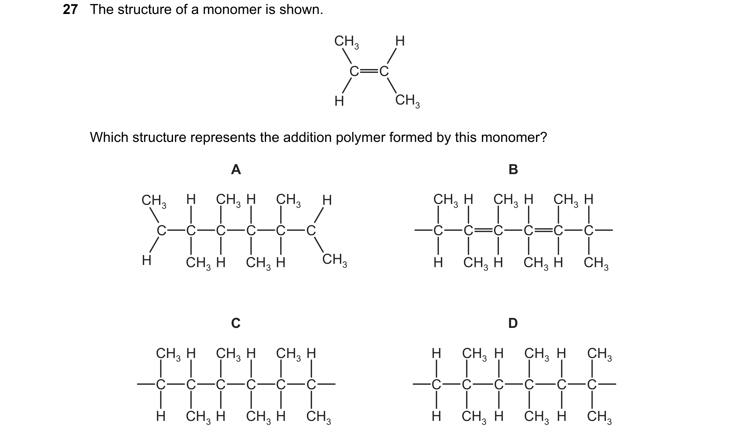 Question 18: The structure of a monomer is shown. CH3 H C C H CH3 Which structure represents the addition polymer formed by this monomer? A B CH3 H CH3 …